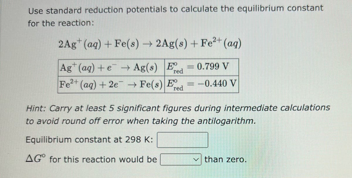 Use standard reduction potentials to calculate the equilibrium constant
for the reaction:
2Ag (aq) + Fe(s) → 2Ag(s) + Fe²+ (aq)
Ag+ (aq) + e → Ag(s) E
red
Fe2+ (aq) + 2e → Fe(s) E
red
www
0.799 V
-0.440 V
Hint: Carry at least 5 significant figures during intermediate calculations
to avoid round off error when taking the antilogarithm.
Equilibrium constant at 298 K:
AGO for this reaction would be
than zero.