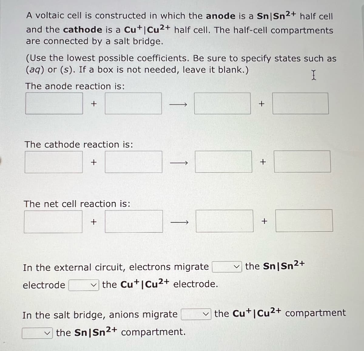 A voltaic cell is constructed in which the anode is a Sn|Sn²+ half cell
and the cathode is a Cu+| Cu²+ half cell. The half-cell compartments
are connected by a salt bridge.
(Use the lowest possible coefficients. Be sure to specify states such as
(aq) or (s). If a box is not needed, leave it blank.)
I
The anode reaction is:
+
The cathode reaction is:
+
The net cell reaction is:
+
In the external circuit, electrons migrate
electrode
the Cu+I Cu²+ electrode.
In the salt bridge, anions migrate
the Sn|Sn²+ compartment.
+
+
+
the Sn|Sn²+
the Cu+I Cu2+ compartment