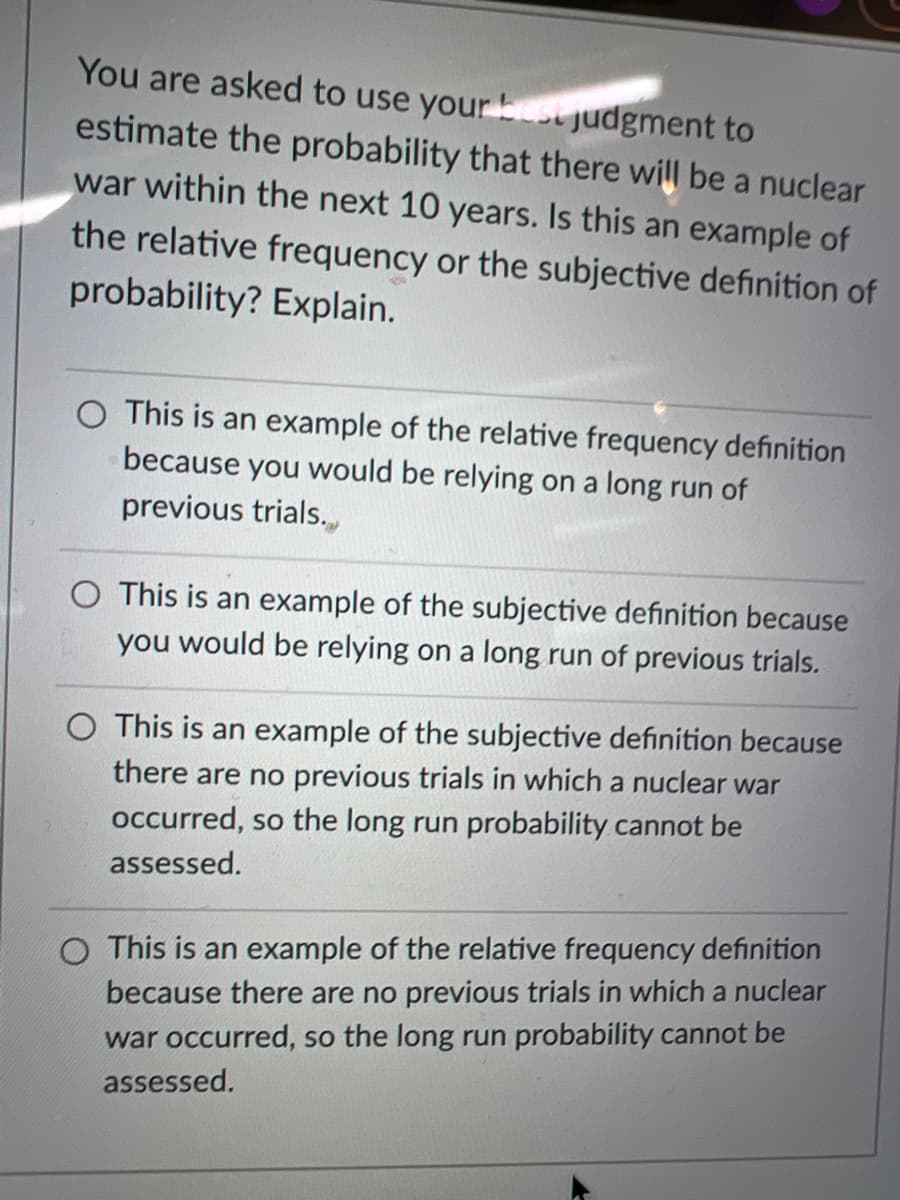 You are asked to use your best judgment to
estimate the probability that there will be a nuclear
war within the next 10 years. Is this an example of
the relative frequency or the subjective definition of
probability? Explain.
O This is an example of the relative frequency definition
because you would be relying on a long run of
previous trials.
O This is an example of the subjective definition because
you would be relying on a long run of previous trials.
O This is an example of the subjective definition because
there are no previous trials in which a nuclear war
occurred, so the long run probability cannot be
assessed.
O This is an example of the relative frequency definition
because there are no previous trials in which a nuclear
war occurred, so the long run probability cannot be
assessed.

