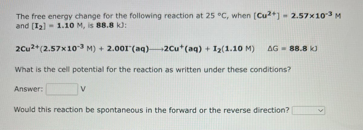 The free energy change for the following reaction at 25 °C, when [Cu2+] = 2.57x10-³ M
and [I₂] = 1.10 M, is 88.8 kJ:
2Cu²+(2.57x10-3 M) + 2.001 (aq)—2Cu+ (aq) + 1₂(1.10 M) AG= 88.8 kJ
What is the cell potential for the reaction as written under these conditions?
Answer:
V
Would this reaction be spontaneous in the forward or the reverse direction?