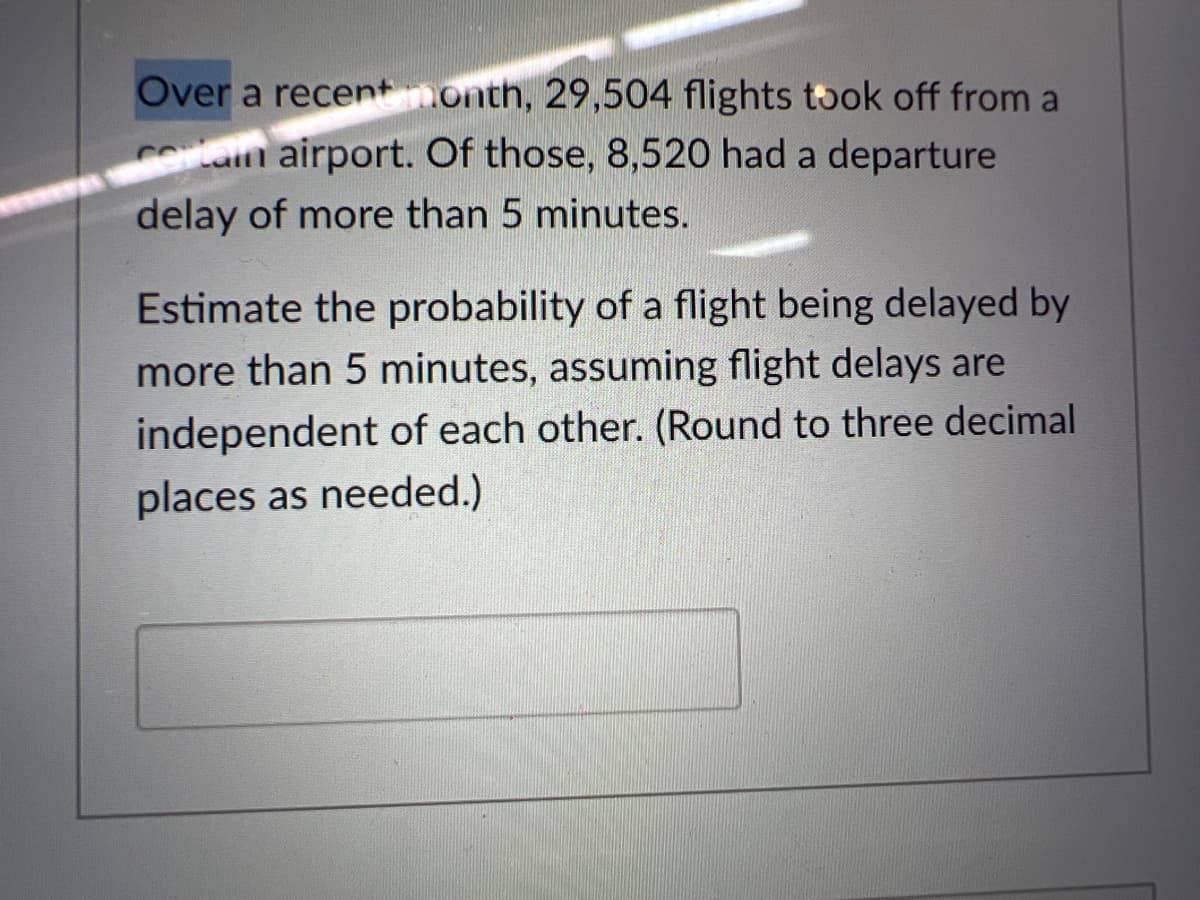 Over a recent nonth, 29,504 flights took off from a
Cotain airport. Of those, 8,520 had a departure
delay of more than 5 minutes.
Estimate the probability of a flight being delayed by
more than 5 minutes, assuming flight delays are
independent of each other. (Round to three decimal
places as needed.)

