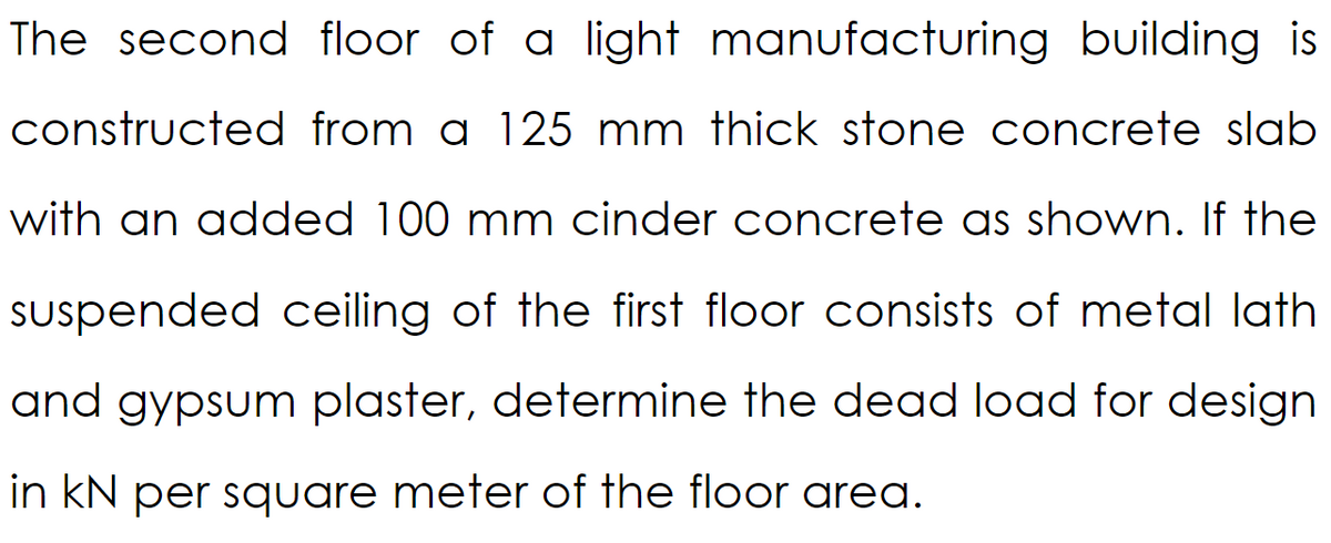 The second floor of a light manufacturing building is
constructed from a 125 mm thick stone concrete slab
with an added 100 mm cinder concrete as shown. If the
suspended ceiling of the first floor consists of metal lath
and gypsum plaster, determine the dead load for design
in kN per square meter of the floor area.
