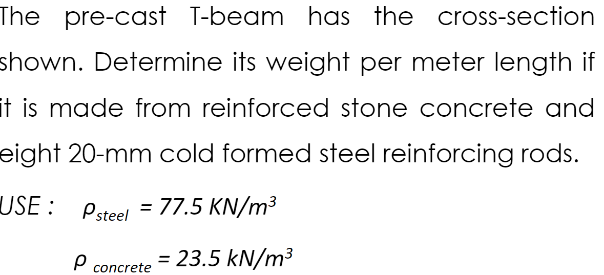 The pre-cast T-beam has the cross-section
shown. Determine its weight per meter length if
it is made from reinforced stone concrete and
eight 20-mm cold formed steel reinforcing rods.
USE :
Psteel = 77.5 KN/m³
= 23.5 kN/m³
concrete
