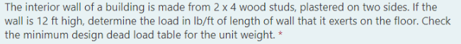 The interior wall of a building is made from 2 x 4 wood studs, plastered on two sides. If the
wall is 12 ft high, determine the load in Ib/ft of length of wall that it exerts on the floor. Check
the minimum design dead load table for the unit weight. *
