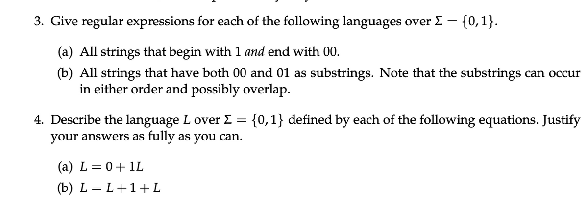 3. Give regular expressions for each of the following languages over Σ =
=
(a) All strings that begin with 1 and end with 00.
(b) All strings that have both 00 and 01 as substrings. Note that the substrings can occur
in either order and possibly overlap.
{0,1} defined by each of the following equations. Justify
=
4. Describe the language L over Σ
your answers as fully as you can.
{0,1}.
(a) L = 0+1L
(b) L=L+1+L