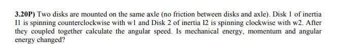 3.20P) Two disks are mounted on the same axle (no friction between disks and axle). Disk 1 of inertia
Il is spinning counterclockwise with wl and Disk 2 of inertia 12 is spinning clockwise with w2. After
they coupled together calculate the angular speed. Is mechanical energy, momentum and angular
energy changed?
