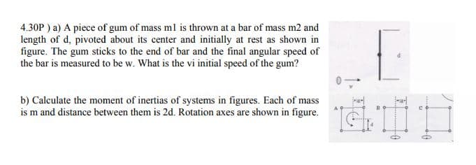 4.30P ) a) A piece of gum of mass ml is thrown at a bar of mass m2 and
length of d, pivoted about its center and initially at rest as shown in
figure. The gum sticks to the end of bar and the final angular speed of
the bar is measured to be w. What is the vi initial speed of the gum?
b) Calculate the moment of inertias of systems in figures. Each of mass
is m and distance between them is 2d. Rotation axes are shown in figure.
