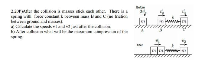 Before
20,
2.20P)After the collision is masses stick each other. There is a
spring with force constant k between mass B and C (no friction
between ground and masses).
a) Calculate the speeds vl and v2 just after the collision.
b) After collusion what will be the maximum compression of the
spring.
mwwwm
m
After
mmwwwm
