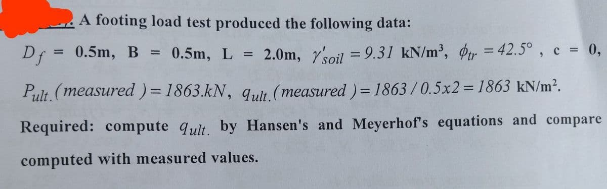 A footing load test produced the following data:
Df = 0.5m, B 0.5m, L =
2.0m, Y'soil = 9.31 kN/m³, dtr = 42.5°, c = 0,
Pult. (measured) = 1863.kN, qult. (measured) = 1863/0.5x2= 1863 kN/m².
Required: compute qult. by Hansen's and Meyerhof's equations and compare
computed with measured values.
=