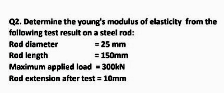 Q2. Determine the young's modulus of elasticity from the
following test result on a steel rod:
Rod diameter
= 25 mm
Rod length
Maximum applied load = 300kN
= 150mm
Rod extension after test = 10mm

