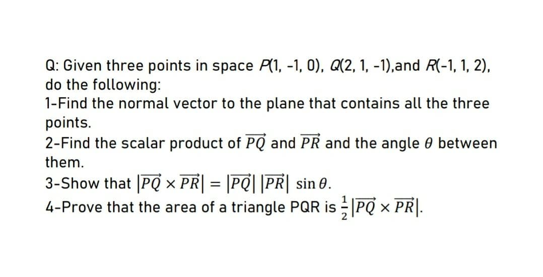 Q: Given three points in space P(1, -1, 0), Q(2, 1, -1),and R(-1, 1, 2),
do the following:
1-Find the normal vector to the plane that contains all the three
points.
2-Find the scalar product of PQ and PR and the angle 0 between
them.
3-Show that [PQ x PR| = |PQ| |PR| sin 0.
4-Prove that the area of a triangle PQR is PQ × PR|.
