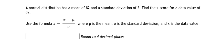 A normal distribution has a mean of 82 and a standard deviation of 3. Find the z-score for a data value of
82.
Use the formula z =
where u is the mean, o is the standard deviation, and x is the data value.
Round to 4 decimal places
