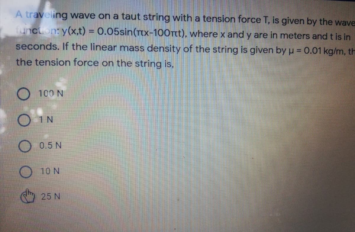 A traveling wave on a taut string with a tension force T, is given by the wave
function: y(x,t) = 0.05sin(Ttx-100tt), where x and y are in meters and t is in
seconds. If the linear mass density of the string is given by u = 0.01 kg/m, th
the tension force on the string is,
O 100 N
O 1N
O 0.5 N
O 10 N
25 N
