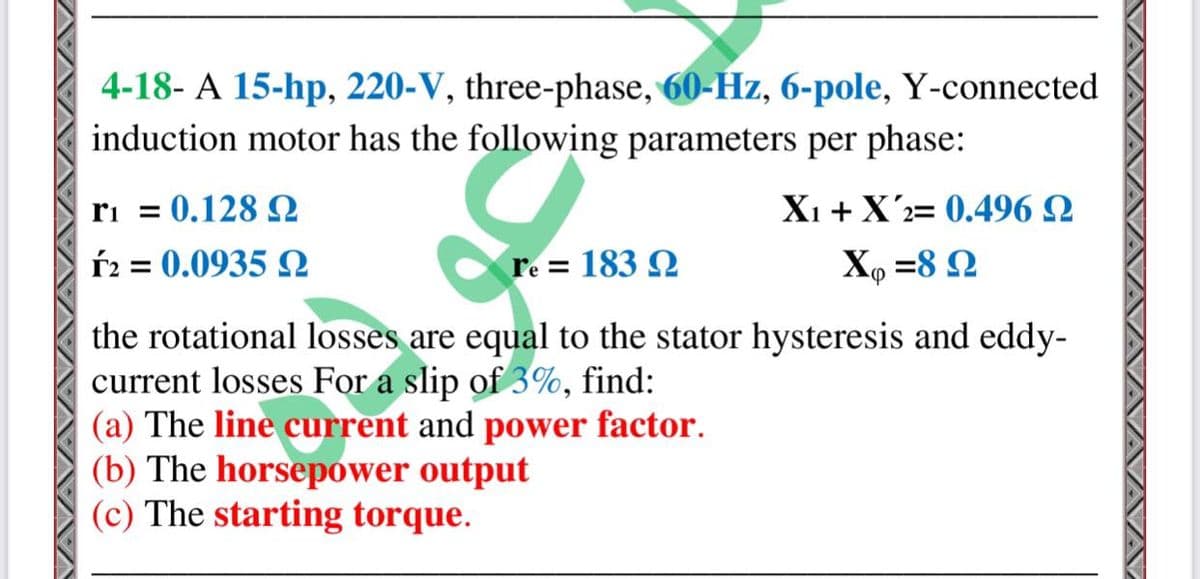 4-18- A 15-hp, 220-V, three-phase, 60-Hz, 6-pole, Y-connected
induction motor has the following parameters per phase:
ri = 0.128 2
Xi +X'2= 0.496 Q
ŕ2 = 0.0935
re = 183 Q
X, =8 Q
the rotational losses are equal to the stator hysteresis and eddy-
current losses For a slip of 3%, find:
(a) The line current and power factor.
(b) The horsepower output
(c) The starting torque.
