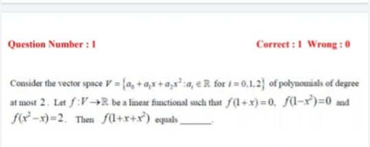 Question Number : 1
Correct :1 Wrong : 0
Consider the vector space V = {a, + a;x+ a;x³ :a, eR for i = 0,1,2} of polynomials of degree
at most 2. Let f:V→R be a linear functional such that f(1+x) =0, f(-x)=0 and
f(? –x)=2. Then f(l+x+x³) equals,
