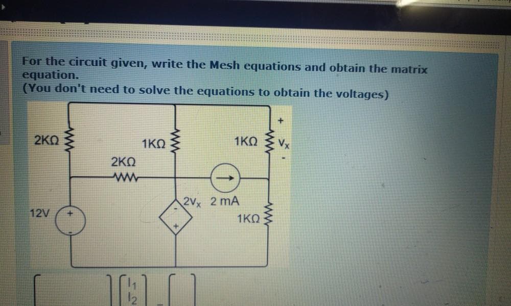 For the circuit given, write the Mesh equations and obtain the matrix
equation.
(You don't need to solve the equations to obtain the voltages)
2KO
1KO
1KO
Vx
2ΚΩ
2Vx 2 mA
12V
1KQ
ww
