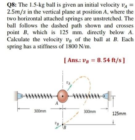 Q8: The 1.5-kg ball is given an initial velocity vA =
2.5m/s in the vertical plane at position A, where the
two horizontal attached springs are unstretched. The
ball follows the dashed path shown and crosses
point B, which is 125 mm. directly below A.
Calculate the velocity vg of the ball at B. Each
spring has a stiffness of 1800 N/m.
%3D
[ Ans.: vg = 8.54 ft/s]
www
www
300mm
300mm
125mm
IB
