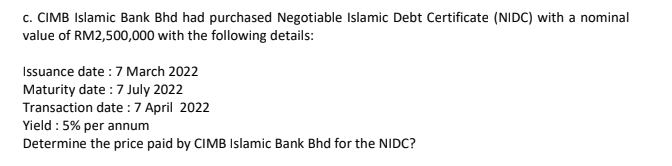 c. CIMB Islamic Bank Bhd had purchased Negotiable Islamic Debt Certificate (NIDC) with a nominal
value of RM2,500,000 with the following details:
Issuance date :7 March 2022
Maturity date :7 July 2022
Transaction date :7 April 2022
Yield : 5% per annum
Determine the price paid by CIMB Islamic Bank Bhd for the NIDC?
