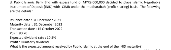 d. Public Islamic Bank Bhd with excess fund of MYR9,000,000 decided to place Islamic Negotiable
Instrument of Deposit (INID) with CIMB under the mudharabah (profit sharing) basis. The following
are the details :
Issuance date : 31 December 2021
Maturity date : 31 December 2022
Transaction date : 15 October 2022
PSR : 80:20
Expected dividend rate : 10.5%
Profit : Quarterly dividend
What is the expected amount received by Public Islamic at the end of the INID maturity?
