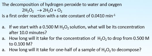 The decomposition of hydrogen peroxide to water and oxygen
2H,02 → 2H,0 + O2
is a first order reaction with a rate constant of 0.0410 min1
a. If we start with a 0.500 M H,O, solution, what will be its concentration
after 10.0 minutes?
a. How long will it take for the concentration of H,0, to drop from 0.500 M
to 0.100 M?
a. How long will it take for one-half of a sample of H,0, to decompose?
