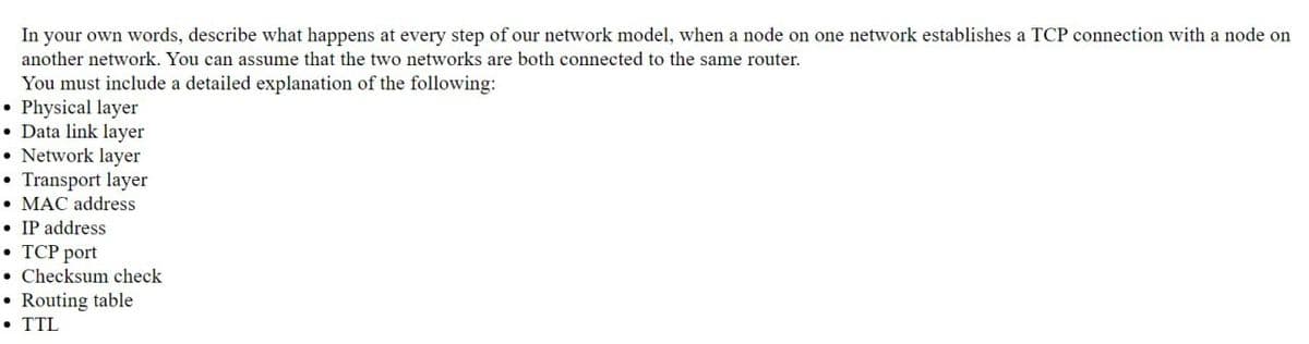 In your own words, describe what happens at every step of our network model, when a node on one network establishes a TCP connection with a node on
another network. You can assume that the two networks are both connected to the same router.
You must include a detailed explanation of the following:
• Physical layer
• Data link layer
• Network layer
• Transport layer
• MAC address
• IP address
. TCP port
. Checksum check
• Routing table
• TTL
