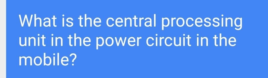 What is the central processing
unit in the power circuit in the
mobile?