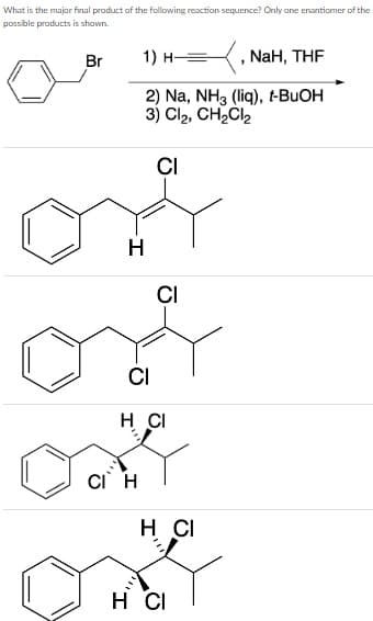 What is the major final product of the following reaction sequence? Only ane enantiomer of the
possible products is shown.
Br
1) н —
NaH, THF
2) Na, NH3 (liq), t-BUOH
3) Cl2, CH2Cl2
CI
H
CI
CI
H CI
CI H
H CI
H CI

