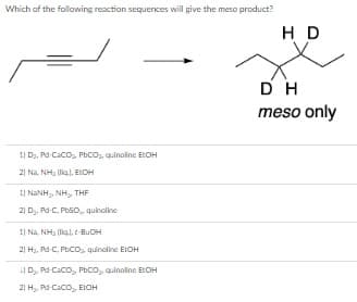 Which of the follawing reaction sequences will give the meso product?
H D
DH
meso only
1) D, Pd Caco, Phco,, quinaline EOH
21 Na. NH, (lia), EICH
I) NANH, NH, THE
21 D, Pd-C, PESO, quinoline
1) Na, NH, (ligl, t-BuOH
21 H3, Pd-C, PECO, quinoline ELOH
D,, Pd Caco, Phco, quinoline EtOH
21 H,, Pd Caco, EIOH

