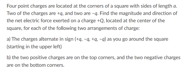 Four point charges are located at the corners of a square with sides of length a.
Two of the charges are +q, and two are -q. Find the magnitude and direction of
the net electric force exerted on a charge +Q, located at the center of the
square, for each of the following two arrangements of charge:
a) The charges alternate in sign (+q, -q, +q, -q) as you go around the square
(starting in the upper left)
b) the two positive charges are on the top corners, and the two negative charges
are on the bottom corners.
