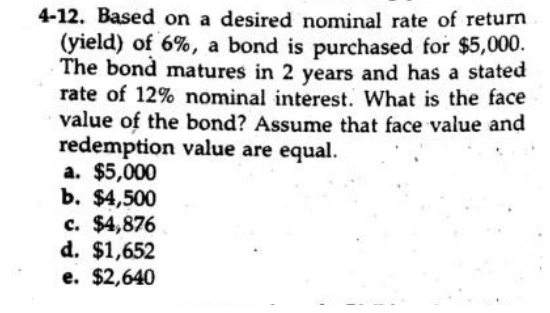 4-12. Based on a desired nominal rate of return
(yield) of 6%, a bond is purchased for $5,000.
The bond matures in 2 years and has a stated
rate of 12% nominal interest. What is the face
value of the bond? Assume that face value and
redemption value are equal.
a. $5,000
b. $4,500
c. $4,876
d. $1,652
e. $2,640
