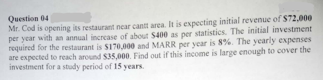 Question 04
Mr. Cod is opening its restaurant near cantt area. It is expecting initial revenue of $72,000
per year with an annual increase of about S400 as per statistics. The initial investment
required for the restaurant is $170,000 and MARR per year is 8%. The yearly expenses
are expected to reach around $35,000. Find out if this income is large enough to cover the
investment for a study period of 15 years.
