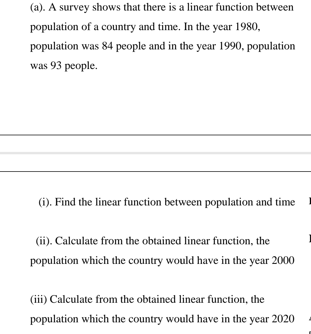 (a). A survey shows that there is a linear function between
population of a country and time. In the year 1980,
population was 84 people and in the year 1990, population
was 93 people.
(i). Find the linear function between population and time
(ii). Calculate from the obtained linear function, the
population which the country would have in the year 2000
(iii) Calculate from the obtained linear function, the
population which the country would have in the year 2020
