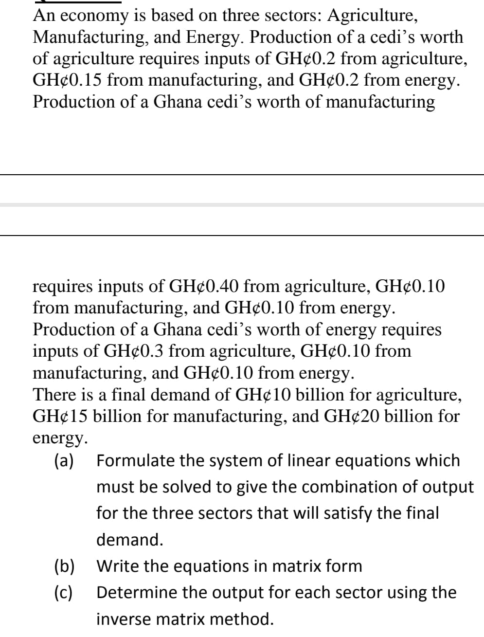 An economy is based on three sectors: Agriculture,
Manufacturing, and Energy. Production of a cedi's worth
of agriculture requires inputs of GH¢0.2 from agriculture,
GH¢0.15 from manufacturing, and GH¢0.2 from energy.
Production of a Ghana cedi’s worth of manufacturing
requires inputs of GH¢0.40 from agriculture, GH¢0.10
from manufacturing, and GH¢0.10 from energy.
Production of a Ghana cedi's worth of energy requires
inputs of GH¢0.3 from agriculture, GH¢0.10 from
manufacturing, and GH¢0.10 from energy.
There is a final demand of GH¢10 billion for agriculture,
GH¢15 billion for manufacturing, and GH¢20 billion for
energy.
(a)
Formulate the system of linear equations which
must be solved to give the combination of output
for the three sectors that will satisfy the final
demand.
(b) Write the equations in matrix form
(c)
Determine the output for each sector using the
inverse matrix method.
