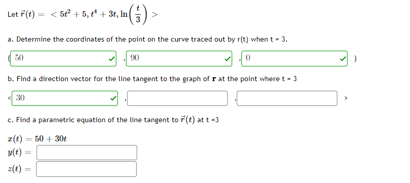 Let 7(t) = < 5t2 + 5, t4 + 3t, In
a. Determine the coordinates of the point on the curve traced out by r(t) when t = 3.
50
90
b. Find a direction vector for the line tangent to the graph of r at the point where t = 3
< 30
c. Find a parametric equation of the line tangent to 7(t) at t =3
r(t)
50 + 30t
y(t) =
z(t) =
