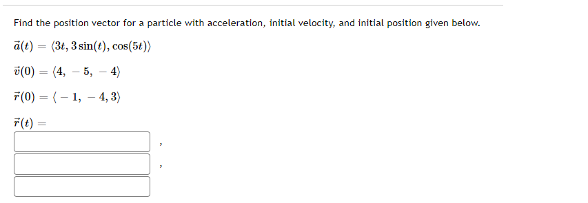 Find the position vector for a particle with acceleration, initial velocity, and initial position given below.
a(t) = (3t, 3 sin(t), cos(5t))
%3D
i(0) = (4, – 5,
4)
-
7(0) = (– 1, – 4, 3)
7(t) =
