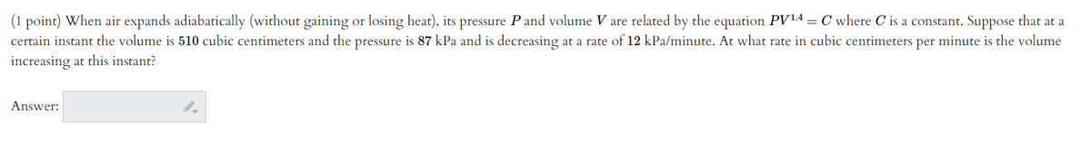 (1 point) When air expands adiabatically (without gaining or losing heat), its pressure P and volume V are related by the equation PV14 = C where C is a constant. Suppose that at a
certain instant the volume is 510 cubic centimeters and the pressure is 87 kPa and is decreasing at a rate of 12 kPa/minute. At what rate in cubic centimeters per minute is the volume
increasing at this instant?
Answer:

