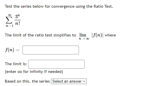 Test the series below for convergence using the Ratio Test.
3"
n!
n=1
The limit of the ratio test simplifies to lim f(n)| where
n- 00
f(n) =
The limit is:
(enter oo for infinity if needed)
Based on this, the series Select an answer v
