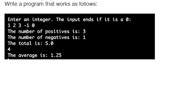 Write a program that works as follows:
Enter an integer. The input ends if it is a 0:
1 2 3 -1 0
The number of positives is: 3
The number of negatives is: 1
The total is: 5.0
4
The average is: 1.25

