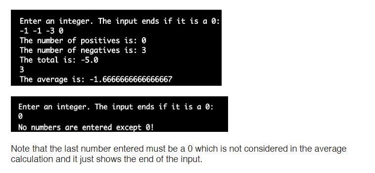 Enter an integer. The input ends if it is a 0:
-1 -1 -3 0
The number of positives is: 0
The number of negatives is: 3
The total is: -5.0
The average is: -1.6666666666666667
Enter an integer. The input ends if it is a 0:
No numbers are entered except 0!
Note that the last number entered must be a 0 which is not considered in the average
calculation and it just shows the end of the input.
