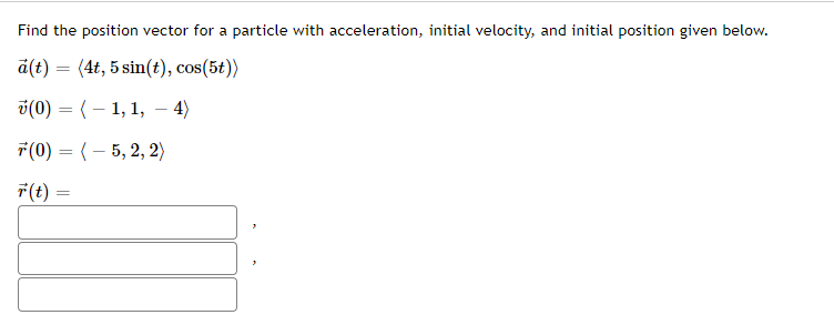Find the position vector for a particle with acceleration, initial velocity, and initial position given below.
a(t) = (4t, 5 sin(t), cos(5t))
i(0) = (– 1, 1, – 4)
-
7(0) = (– 5, 2, 2)
F(t) =
