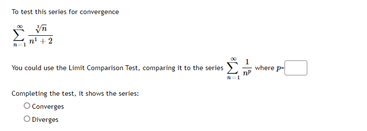 To test this series for convergence
n' + 2
n=1
00
You could use the Limit Comparison Test, comparing it to the series
where p-
Completing the test, it shows the series:
O Converges
O Diverges
