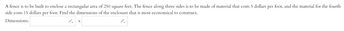 A fence is to be built to enclose a rectangular area of 250 square feet. The fence along three sides is to be made of material that costs 5 dollars per foot, and the material for the fourth
side costs 15 dollars per foot. Find the dimensions of the enclosure that is most economical to construct.
Dimensions:
X
