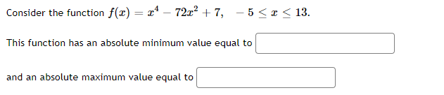 Consider the function f(x) = x* – 72x² + 7, – 5 < x< 13.
This function has an absolute minimum value equal to
and an absolute maximum value equal to

