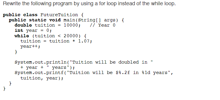 Rewrite the following program by using a for loop instead of the while loop.
public class FutureTuition {
public static void main(String[] args) {
double tuition = 10000;
int year = 0;
while (tuition < 20000) {
tuition = tuition * 1.07;
year++;
// Year 0
System.out.println("Tuition will be doubled in
+ year + " years");
System.out.printf("Tuition will be $8.2f in %ld years",
tuition, year);
}

