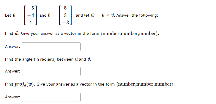 5
5
Let ü
4| and i
and let w = ü x v. Answer the following:
Find w. Give your answer as a vector in the form (number,number,number).
Answer:
Find the angle (in radians) between i and v.
Answer:
Find proja(w). Give your answer as a vector in the form (number,number,number).
Answer:
