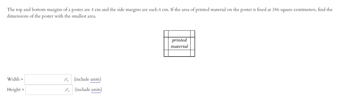 The top and bottom margins of a poster are 4 cm and the side margins are each 6 cm. If the area of printed material on the poster is fixed at 386 square centimeters, find the
dimensions of the poster with the smallest area.
printed
material
Width =
(include units)
Height
8, (include units)
..........
