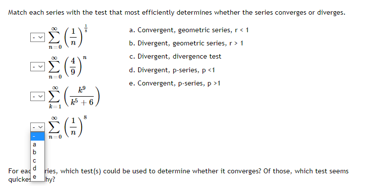 Match each series with the test that most efficiently determines whether the series converges or diverges.
a. Convergent, geometric series,r< 1
b. Divergent, geometric series, r> 1
c. Divergent, divergence test
d. Divergent, p-series, p <1
e. Convergent, p-series, p >1
00
k5 + 6
k=1
n=0
a
b
d
For ead
ries, which test(s) could be used to determine whether it converges? Of those, which test seems
hy?
e
quicke
