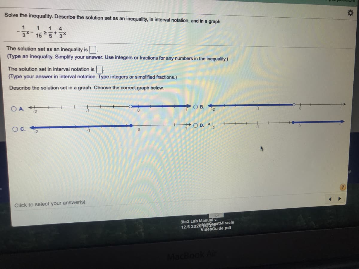 Solve the inequality. Describe the solution set as an inequality, in interval notation, and in a graph.
1
15
The solution set as an inequality is
(Type an inequality. Simplify your answer. Use integers or fractions for any numbers in the inequality.)
The solution set in interval notation is
(Type your answer in interval notation. Type integers or simplified fractions.)
Describe the solution set in a graph. Choose the correct graph below.
O A.
OB.
OD.
Click to select your answer(s).
Bio3 Lab Manual v.
12.5 2026 ptMiracle
VideoGuide.pdf
MacBook Air
