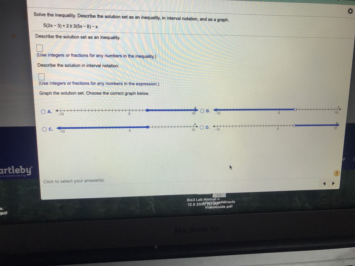 Solve the inequality. Describe the solution set as an inequality, in interval notation, and as a graph.
5(2x-3) + 223(5x - 8) – x
Describe the solution set as an inequality.
(Use integers or fractions for any numbers in the inequality.)
Describe the solution in interval notation.
(Use integers or fractions for any numbers in the expression.)
Graph the solution set. Choose the correct graph below.
O A.
O B.
-10
O D. H H-
OC.
10
uideto bettar learning
Click to select your answer(s).
Bio3 Lab Manual
12.5 2026SaptMiracle
VideoGuide.pdf
MacBook Air
