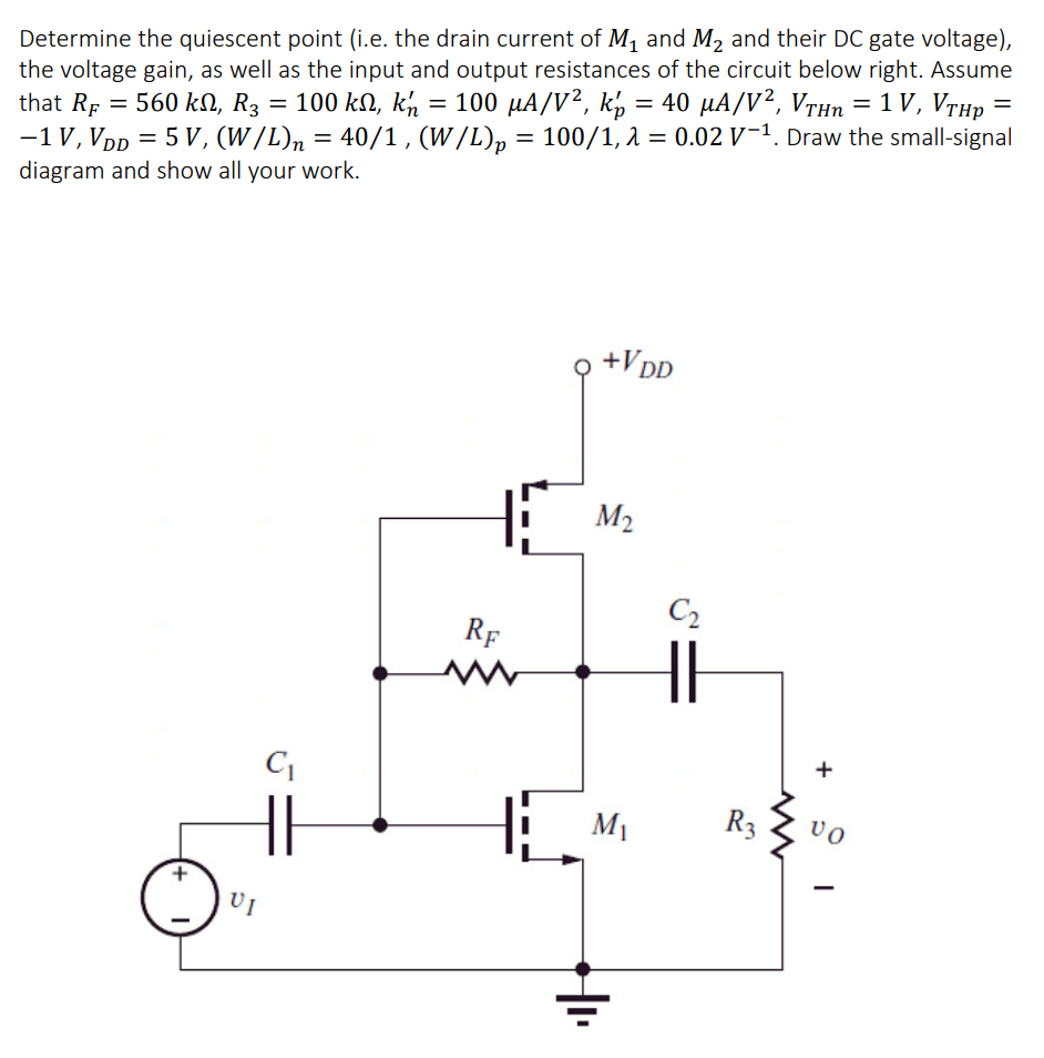 Determine the quiescent point (i.e. the drain current of M, and M2 and their DC gate voltage),
the voltage gain, as well as the input and output resistances of the circuit below right. Assume
that RF
= 560 kN, R3 = 100 kN, ký = 100 µA/V², k½ = 40 µA/V², VTHn = 1 V, Vrhp
100/1, a = 0.02 V-1. Draw the small-signal
-1V, VDD = 5 V, (W/L)n = =
diagram and show all your work.
40/1, (W /L)p
,+VpD
M2
C2
RF
M1
R3
vo
UI

